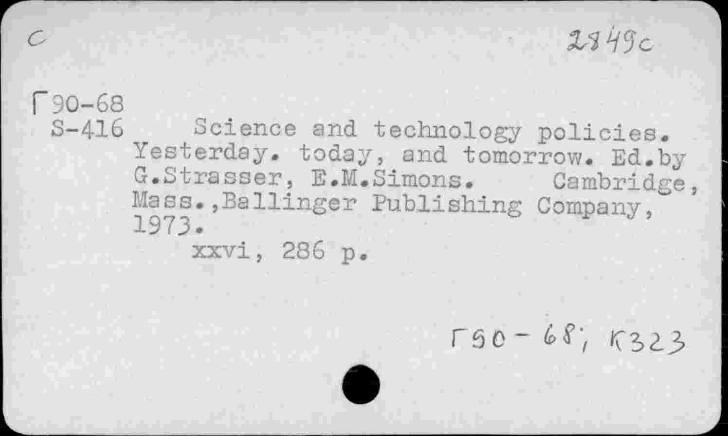 ﻿
r 90-68
8-416 Science and technology policies. Yesterday, today, and tomorrow. Ed.by G.Strasser, E.M.Simons. Cambridge, 1973*	Publishing Company,
xxvi, 286 p.
F5 0-	^2,2.2,